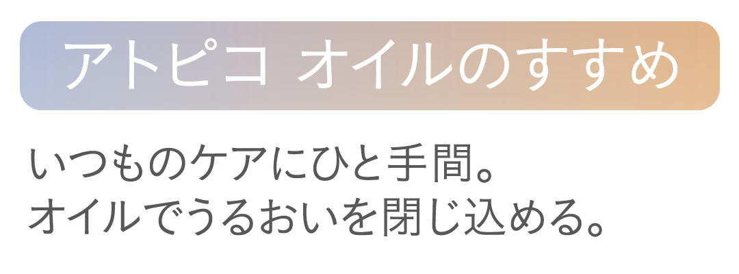【アトピコ オイルのすすめ】いつものケアにひと手間。オイルでうるおいを閉じ込める。
