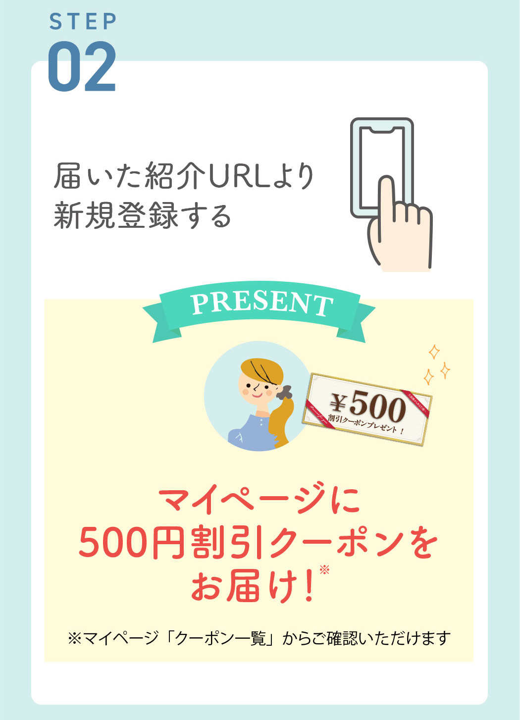 STEP02:届いた紹介URLより新規登録する 　⇒マイページに500円割引クーポンをお届け！※マイページ「クーポン一覧」からご確認いただけます