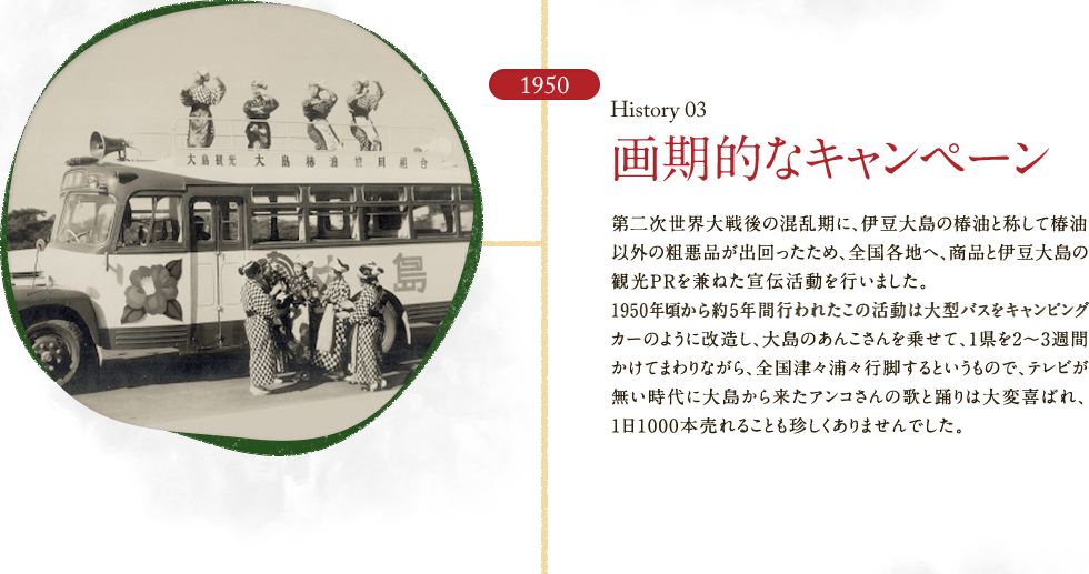 HISTORY03 画期的なキャンペーン　第二次世界大戦後の混乱期に、伊豆大島の椿油と称して椿油以外の粗悪品が出回ったため、全国各地へ、商品と伊豆大島の観光PRを兼ねた宣伝活動を行いました。1950年頃から約5年間行われたこの活動は大型バスをキャンピングカーのように改造し、大島のあんこさんを乗せて、1県を2～3週間かけてまわりながら、全国津々浦々行脚するというもので、テレビが無い時代に大島から来たアンコさんの歌と踊りは大変喜ばれ、1日1000本売れることも珍しくありませんでした。