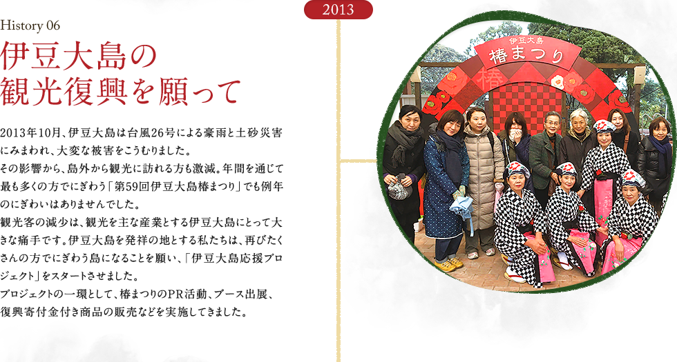 HISTORY06 伊豆大島の観光復興を願って　2013年10月、伊豆大島は台風26号による豪雨と土砂災害にみまわれ、大変な被害をこうむりました。その影響から、島外から観光に訪れる方も激減。年間を通じて最も多くの方でにぎわう「第59回伊豆大島椿まつり」でも例年のにぎわいはありませんでした。観光客の減少は、観光を主な産業とする伊豆大島にとって大きな痛手です。伊豆大島を発祥の地とする私たちは、再びたくさんの方でにぎわう島になることを願い、「伊豆大島応援プロジェクト」をスタートさせました。プロジェクトの一環として、椿まつりのPR活動、ブース出展、復興寄付金付き商品の販売などを実施してきました。