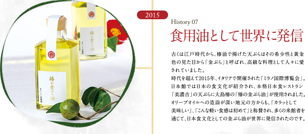 HISTORY07 食用油として世界に発信　古くは江戸時代から、椿油で揚げた天ぷらはその希少性と黄金色の見た目から「金ぷら」と呼ばれ、高級な料理として人々に愛されていました。時代を超えて2015年、イタリアで開催された「ミラノ国際博覧会」。日本館では日本の食文化が紹介され、本格日本食レストラン「美濃吉」の天ぷらに大島椿の「椿の金ぷら油」が使用されました。オリーブオイルへの造詣が深い地元の方からも、「カラッとして美味しい」、「こんな軽い食感は初めて」と称賛され、多くの来館者を通じて、日本食文化としての金ぷら油が世界に発信されたのです。
