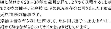 植え付けから20～30年の歳月を経て、ようやく収穫することができる椿の種子。大島椿は、その恵みを存分に引き出した100％天然由来の椿油です。搾油は昔ながらの「圧搾方式」を採用。種子に圧力をかけ、細かく砕きながらじっくりオイルを搾りだしています。