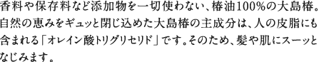 香料や保存料など添加物を一切使わない、椿油100％の大島椿。自然の恵みをギュッと閉じ込めた大島椿の主成分は、人の皮脂にも含まれる「オレイン酸トリグリセリド」です。そのため、髪や肌にスーッとなじみます。