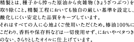精製とは、種子から搾った原油から夾雑物（きょうざつぶつ）を取り除くこと。精製工程においても独自の厳しい基準を設定し、酸化しにくい安定した品質をキープしています。それはすべての人に心地よくご使用いただくため。椿油100%にこだわり、香料や保存料などは一切使用せず、においやベタつきのない、さらりとしたオイルに仕上げています。
