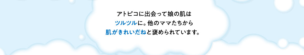 ・アトピコに出会って娘の肌はツルツルに。他のママたちから肌がきれいだねと褒められています。