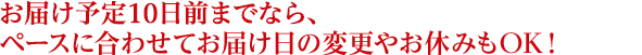 お届け予定10日前までならペースに合わせてお届け日の変更やお休みもOK！