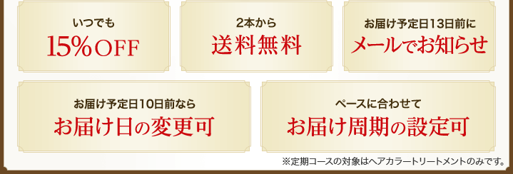 いつでも15％OFF　2本から送料無料　お届け予定日13日前にメールでお知らせ　お届け予定日10日前ならお届け日の変更可　ペースに合わせてお届け周期の設定可　※定期コースの対象はヘアカラートリートメントのみです。