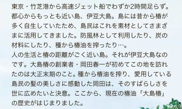 東京・竹芝港から高速ジェット船でわずか2時間足らず。都心からもっとも近い島、伊豆大島。島には昔から椿が多く自生していたため、島民はこれを素材としてさまざまに活用してきました。防風林として利用したり、炭の材料にしたり、種から椿油を搾ったり…。人の生活と椿の距離がごく近い島。それが伊豆大島なのです。大島椿の創業者・岡田春一が初めてこの地を訪れたのは大正末期のこと。種から椿油を搾り、愛用している島民の紙の美しさに感動した岡田は、そのすばらしさを世に広めたいと決意。ここから、現在の椿油「大島椿」の歴史がはじまりました。