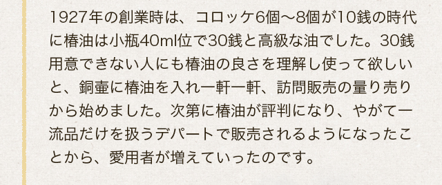 1927年の創業時は、コロッケ6個～8個が10銭の時代に椿油は小瓶40mlくらいで30銭と高級な油でした。30銭用意できない人にも椿油の良さを理解し使って欲しいと、銅壷に椿油を入れ一軒一軒、訪問販売の量り売りから始めました。次第に椿油が評判になり、やがて一流品だけを扱うデパートで販売されるようになったことから、愛用者が増えていったのです。