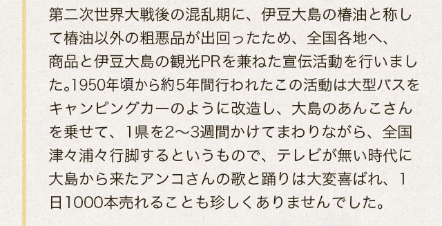 第二次世界大戦後の混乱期に、伊豆大島の椿油と称して椿油以外の粗悪品が出回ったため、全国各地へ、商品と伊豆大島の観光PRを兼ねた宣伝活動を行いました。1950年頃から約5年間行われたこの活動は大型バスをキャンピングカーのように改造し、大島のあんこさんを乗せて、1県を2～3週間かけてまわりながら、全国津々浦々行脚するというもので、テレビが無い時代に大島から来たアンコさんの歌と踊りは大変喜ばれ、1日1000本売れることも珍しくありませんでした。