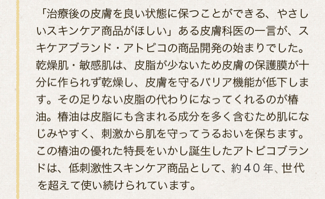 「治療後の皮膚を良い状態に保つことができる、やさしいスキンケア商品がほしい」ある皮膚科医の一言が、スキンケアブランド・アトピコの商品開発の始まりでした。乾燥肌・敏感肌は、皮脂が少ないため皮膚の保護膜が十分に作られず乾燥し、皮膚を守るバリア機能が低下します。その足りない皮脂の代わりになってくれるのが椿油。椿油は皮脂にも含まれる成分を多く含むため肌になじみやすく、刺激から肌を守ってうるおいを保ちます。この椿油の優れた特長をいかし誕生したアトピコブランドは、低刺激性スキンケア商品として、約40年、世代を超えて使い続けられています。