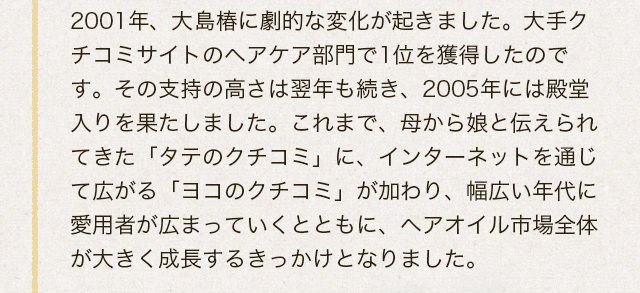 2001年、大島椿に劇的な変化が起きました。大手クチコミサイトのヘアケア部門で1位を獲得したのです。その支持の高さは翌年も続き、2005年には殿堂入りを果たしました。これまで、母から娘と伝えられてきた「タテのクチコミ」に、インターネットを通じて広がる「ヨコのクチコミ」が加わり、幅広い年代に愛用者が広まっていくととともに、ヘアオイル市場全体が大きく成長するきっかけとなりました。