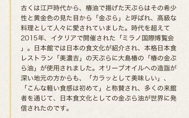 古くは江戸時代から、椿油で揚げた天ぷらはその希少性と黄金色の見た目から「金ぷら」と呼ばれ、高級な料理として人々に愛されていました。時代を超えて2015年、イタリアで開催された「ミラノ国際博覧会」。日本館では日本の食文化が紹介され、本格日本食レストラン「美濃吉」の天ぷらに大島椿の「椿の金ぷら油」が使用されました。オリーブオイルへの造詣が深い地元の方からも、「カラッとして美味しい」、「こんな軽い食感は初めて」と称賛され、多くの来館者を通じて、日本食文化としての金ぷら油が世界に発信されたのです。