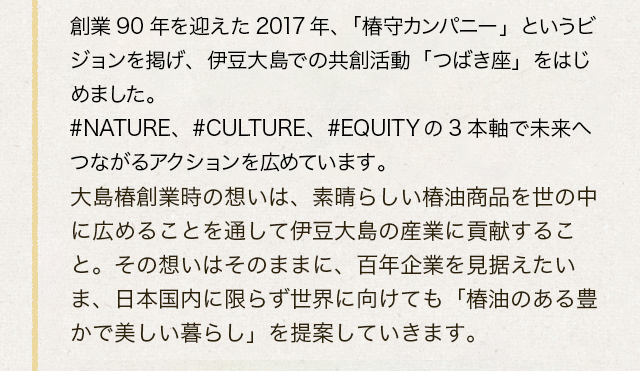 創業90年を迎えた2017年、「椿守カンパニー」というビジョンを掲げ、伊豆大島での共創活動「つばき座」をはじめました。#NATURE、#CULTURE、#EQUITYの3本軸で未来へつながるアクションを広めています。大島椿創業時の想いは、素晴らしい椿油商品を世の中に広めることを通して伊豆大島の産業に貢献すること。その想いはそのままに、百年企業を見据えたいま、日本国内に限らず世界に向けても「椿油のある豊かで美しい暮らし」を提案していきます。