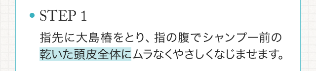 STEP1　指先に大島椿をとり、指の腹でシャンプー前の乾いた頭皮全体にムラなくやさしくなじませます。