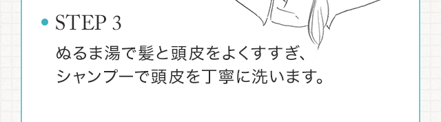 STEP3　ぬるま湯で髪と頭皮をよくすすぎ、シャンプーで頭皮を丁寧に洗います。