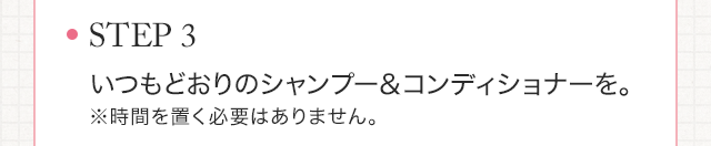 STEP3　いつもどおりのシャンプー＆コンディショナーを。