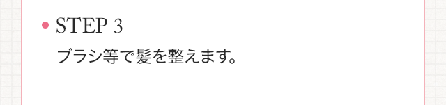STEP3　ブラシ等で髪を整えます。