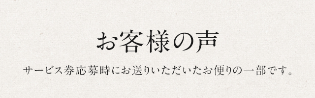 お客様の声 サービス券応募時にお送りいただいたお便りの一部です。