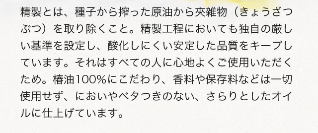精製とは、種子から搾った原油から夾雑物（きょうざつぶつ）を取り除くこと。精製工程においても独自の厳しい基準を設定し、酸化しにくい安定した品質をキープしています。それはすべての人に心地よくご使用いただくため。椿油100%にこだわり、香料や保存料などは一切使用せず、においやベタつきのない、さらりとしたオイルに仕上げています。