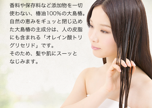 香料や保存料など添加物を一切使わない、椿油100％の大島椿。自然の恵みをギュッと閉じ込めた大島椿の主成分は、人の皮脂にも含まれる「オレイン酸トリグリセリド」です。そのため、髪や肌にスーッとなじみます。