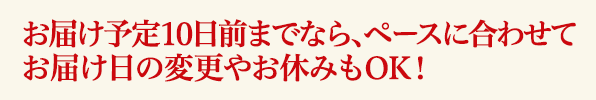 お届け予定10日前までならペースに合わせてお届け日の変更やお休みもOK！