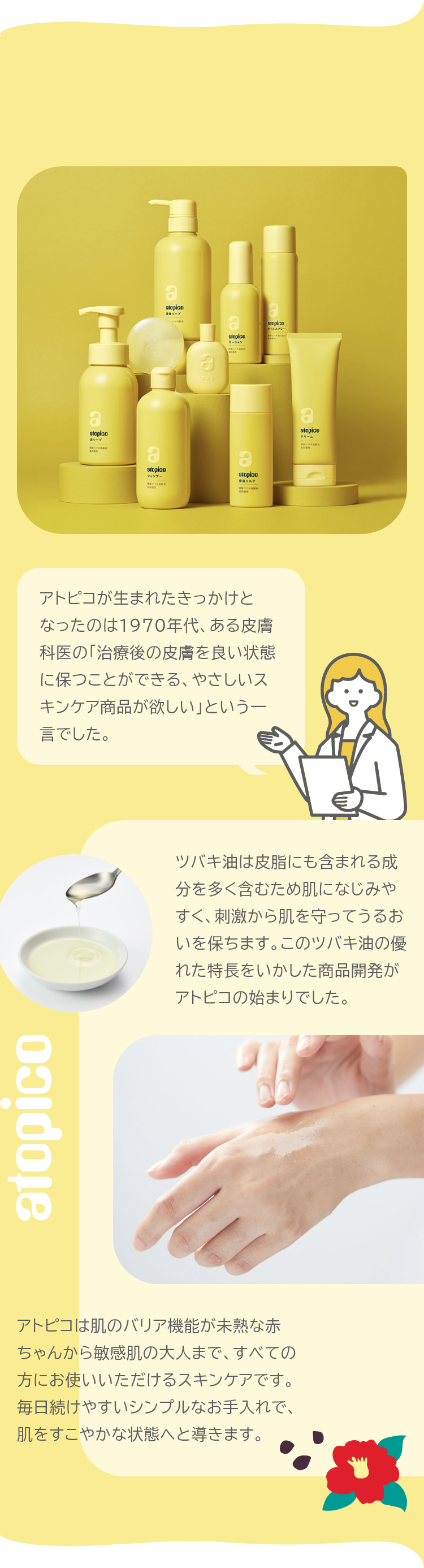 アトピコは肌のバリア機能が未熟な赤ちゃんから敏感肌の大人まで、すべての方にお使いいただけるスキンケアです。毎日続けやすいシンプルなお手入れで、肌をすこやかな状態へと導きます。