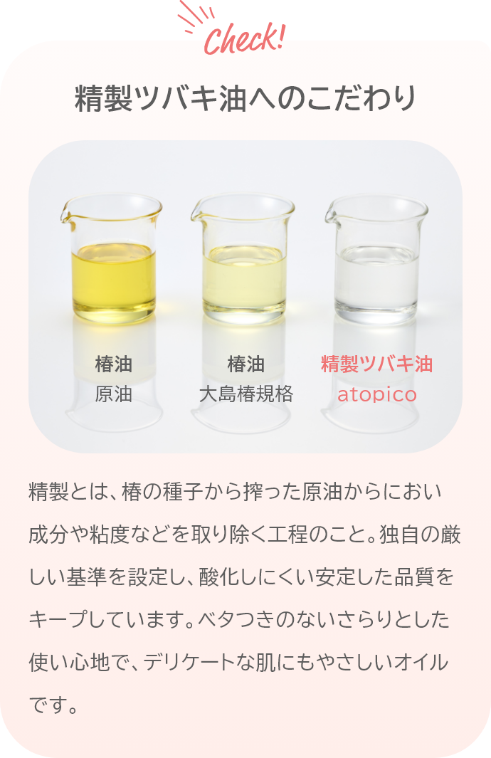 精製ツバキ油へのこだわり 精製とは、椿の種子から搾った原油からにおい成分や粘度などを取り除く工程のこと。独自の厳しい基準を設定し、酸化しにくい安定した品質をキープしています。ベタつきのないさらりとした使い心地で、デリケートな肌にもやさしいオイルです。