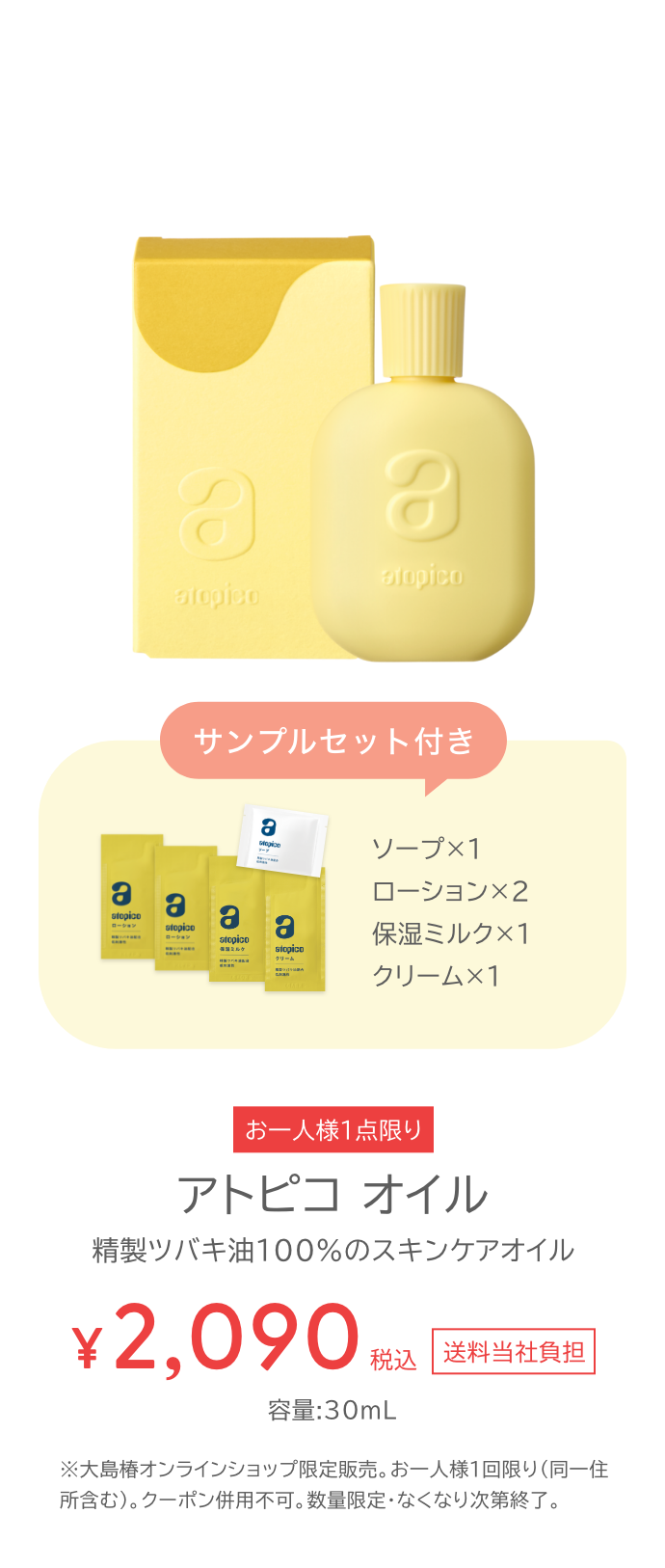 初めての方限定 サンプルセット付き アトピコオイル お一人様一点限り 税込2090円 送料当社負担 容量30ミリリットル 大島椿オンラインショップ限定販売。お一人様1回限り（同一住所含む）。クーポン併用不可。数量限定・なくなり次第終了。