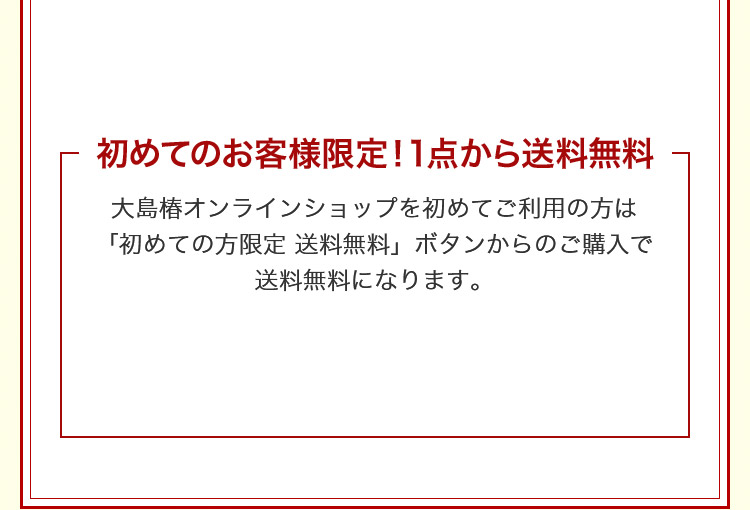 大島椿オンラインショップを初めてご利用の方は「初めての方限定 送料無料」ボタンからのご購入で送料無料になります。